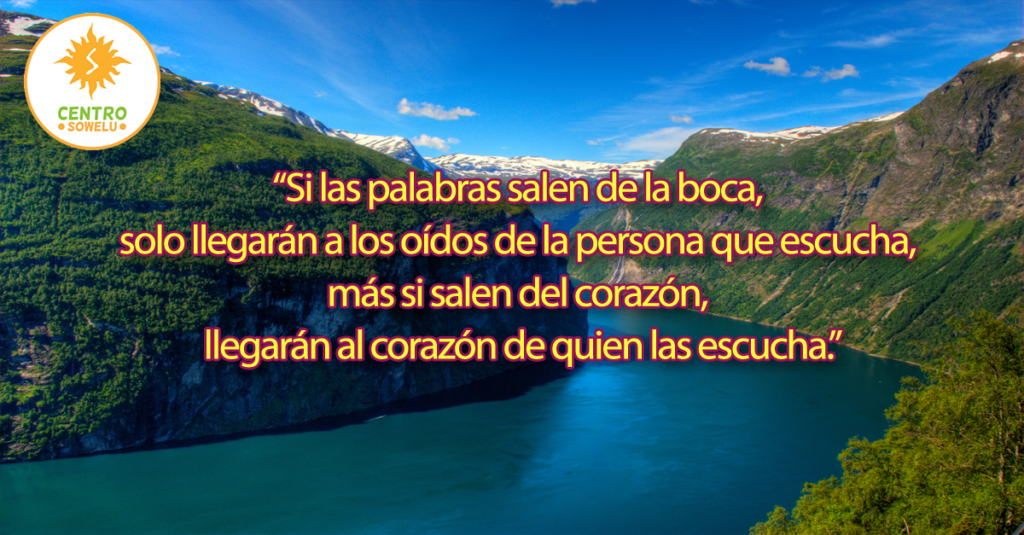 “Si las palabras salen de la boca,  solo llegarán a los oídos de la persona que escucha,  más si salen del corazón,  llegarán al corazón de quien las escucha.”